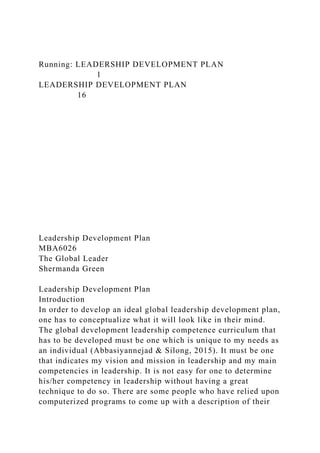 Running: LEADERSHIP DEVELOPMENT PLAN
1
LEADERSHIP DEVELOPMENT PLAN
16
Leadership Development Plan
MBA6026
The Global Leader
Shermanda Green
Leadership Development Plan
Introduction
In order to develop an ideal global leadership development plan,
one has to conceptualize what it will look like in their mind.
The global development leadership competence curriculum that
has to be developed must be one which is unique to my needs as
an individual (Abbasiyannejad & Silong, 2015). It must be one
that indicates my vision and mission in leadership and my main
competencies in leadership. It is not easy for one to determine
his/her competency in leadership without having a great
technique to do so. There are some people who have relied upon
computerized programs to come up with a description of their
 