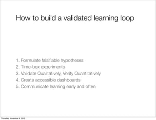 How to build a validated learning loop
1. Formulate falsiﬁable hypotheses
2. Time-box experiments
3. Validate Qualitatively, Verify Quantitatively
4. Create accessible dashboards
5. Communicate learning early and often
Thursday, November 4, 2010
 