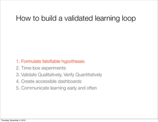 How to build a validated learning loop
1. Formulate falsiﬁable hypotheses
2. Time-box experiments
3. Validate Qualitatively, Verify Quantitatively
4. Create accessible dashboards
5. Communicate learning early and often
Thursday, November 4, 2010
 