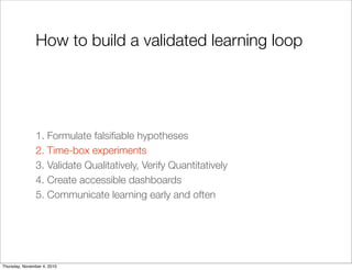 How to build a validated learning loop
1. Formulate falsiﬁable hypotheses
2. Time-box experiments
3. Validate Qualitatively, Verify Quantitatively
4. Create accessible dashboards
5. Communicate learning early and often
Thursday, November 4, 2010
 