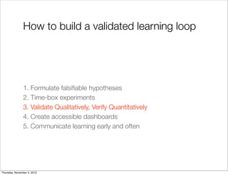 How to build a validated learning loop
1. Formulate falsiﬁable hypotheses
2. Time-box experiments
3. Validate Qualitatively, Verify Quantitatively
4. Create accessible dashboards
5. Communicate learning early and often
Thursday, November 4, 2010
 