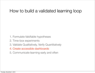 How to build a validated learning loop
1. Formulate falsiﬁable hypotheses
2. Time-box experiments
3. Validate Qualitatively, Verify Quantitatively
4. Create accessible dashboards
5. Communicate learning early and often
Thursday, November 4, 2010
 