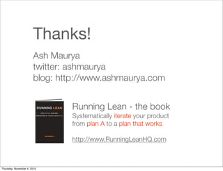 Thanks!
Ash Maurya
twitter: ashmaurya
blog: http://www.ashmaurya.com
Running Lean - the book
Systematically iterate your product
from plan A to a plan that works
http://www.RunningLeanHQ.com
Thursday, November 4, 2010
 