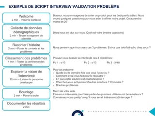 EXEMPLE DE SCRIPT INTERVIEW VALIDATION PROBLÈME
Welcome
2 min – Poser le contexte
Collecte de données
démographiques
2 min – Tester le segment de
clientèle
Raconter l’histoire
2 min – Poser le contexte et les
problèmes
Classement des problèmes
4 min – Tester la pertinence des
problèmes
Explorer la vision de
l’interviewé
15 min – Laisser la personne
développer
Bouclage
2 min – Poser la suite
Documenter les résultats
2 min
Bonjour, nous envisageons de créer un produit pour les (indiquer la cible). Nous
avons quelques questions pour nous aider à affiner notre projet. Cela prendra
moins de 20’
Dites-nous en plus sur vous. Quel est votre (mettre questions)
Nous pensons que vous avez ces 3 problèmes. Est-ce que cela fait echo chez vous ?
Pouvez-vous évaluer la criticité de ces 3 problèmes :
Pb 1 : x/10 Pb 2 : x/10 Pb 3 : X/10
Pour ce problème
- Quelle est la dernière fois que vous l’avez eu ?
- Comment avez-vous fait pour le résoudre ?
- En quoi cette solution est insatisfaisante ?
- Cherchez-vous activement d’autres solutions ? Comment ?
- D’autres problèmes
Merci de votre aide.
Etes-vous intéressés pour faire partie des premiers utilisateurs/ beta-testeurs ?
Connaissez-vous quelqu’un qu’il nous serait intéressant d’interroger ?
 