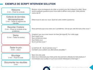 EXEMPLE DE SCRIPT INTERVIEW SOLUTION
Welcome
2 min – Poser le contexte
Collecte de données
démographiques
2 min – Tester le segment de
clientèle
Raconter l’histoire
2 min – Poser le contexte et les
problèmes
Demo
15 min – Tester la solution
Tester le prix
3 min – osez !
Bouclage
2 min – Poser la suite
Documenter les résultats
2 min
Bonjour, nous envisageons de créer un produit pour les (indiquer la cible). Nous
avons quelques questions pour nous aider à affiner notre projet. Cela prendra
moins de 20’
Dites-nous en plus sur vous. Quel est votre (mettre questions)
Nous pensons que vous avez ces 3 problèmes. Est-ce que cela fait echo chez vous ?
Imaginez que vous avez besoin de faire [tel objectif]. Sur cette page,
Que voyez-vous,
Que comprenez-vous
Que faites-vous
Qu’en pensez-vous ?
Le tarif est x€…Qu’en pensez-vous ?
Combien vous coûtent vos alternatives actuelles ?
Merci de votre aide.
Etes-vous intéressés pour faire partie des premiers utilisateurs/ beta-testeurs ?
Connaissez-vous quelqu’un qu’il nous serait intéressant d’interroger ?
 