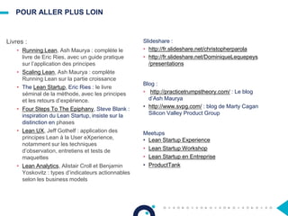 POUR ALLER PLUS LOIN
Livres :
• Running Lean, Ash Maurya : complète le
livre de Eric Ries, avec un guide pratique
sur l’application des principes
• Scaling Lean, Ash Maurya : complète
Running Lean sur la partie croissance
• The Lean Startup, Eric Ries : le livre
séminal de la méthode, avec les principes
et les retours d’expérience.
• Four Steps To The Epiphany, Steve Blank :
inspiration du Lean Startup, insiste sur la
distinction en phases
• Lean UX, Jeff Gothelf : application des
principes Lean à la User eXperience,
notamment sur les techniques
d’observation, entretiens et tests de
maquettes
• Lean Analytics, Alistair Croll et Benjamin
Yoskovitz : types d’indicateurs actionnables
selon les business models
Slideshare :
• http://fr.slideshare.net/christopherparola
• http://fr.slideshare.net/DominiqueLequepeys
/presentations
Blog :
• http://practicetrumpstheory.com/ : Le blog
d’Ash Maurya
• http://www.svpg.com/ : blog de Marty Cagan
Silicon Valley Product Group
Meetups
• Lean Startup Experience
• Lean Startup Workshop
• Lean Startup en Entreprise
• ProductTank
 