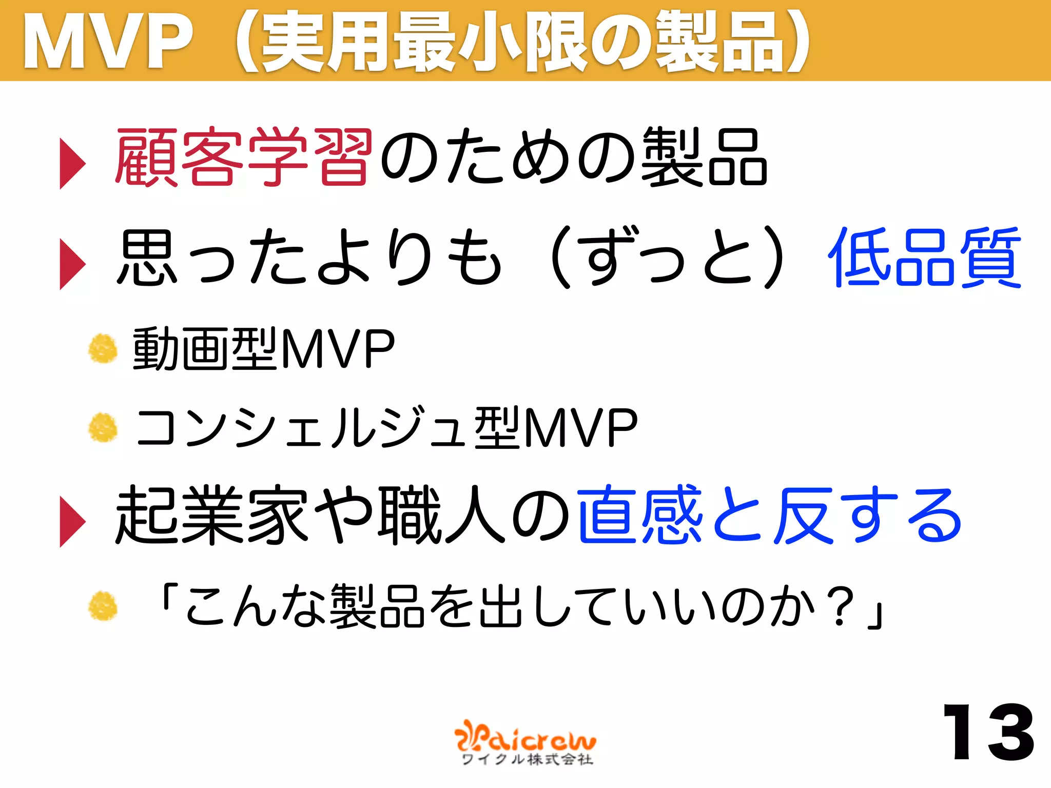 MVP（実用最小限の製品）
‣ 顧客学習のための製品
‣ 思ったよりも（ずっと）低品質
 動画型MVP
 コンシェルジュ型MVP

‣ 起業家や職人の直感と反する
 「こんな製品を出していいのか？」

                    13
 
