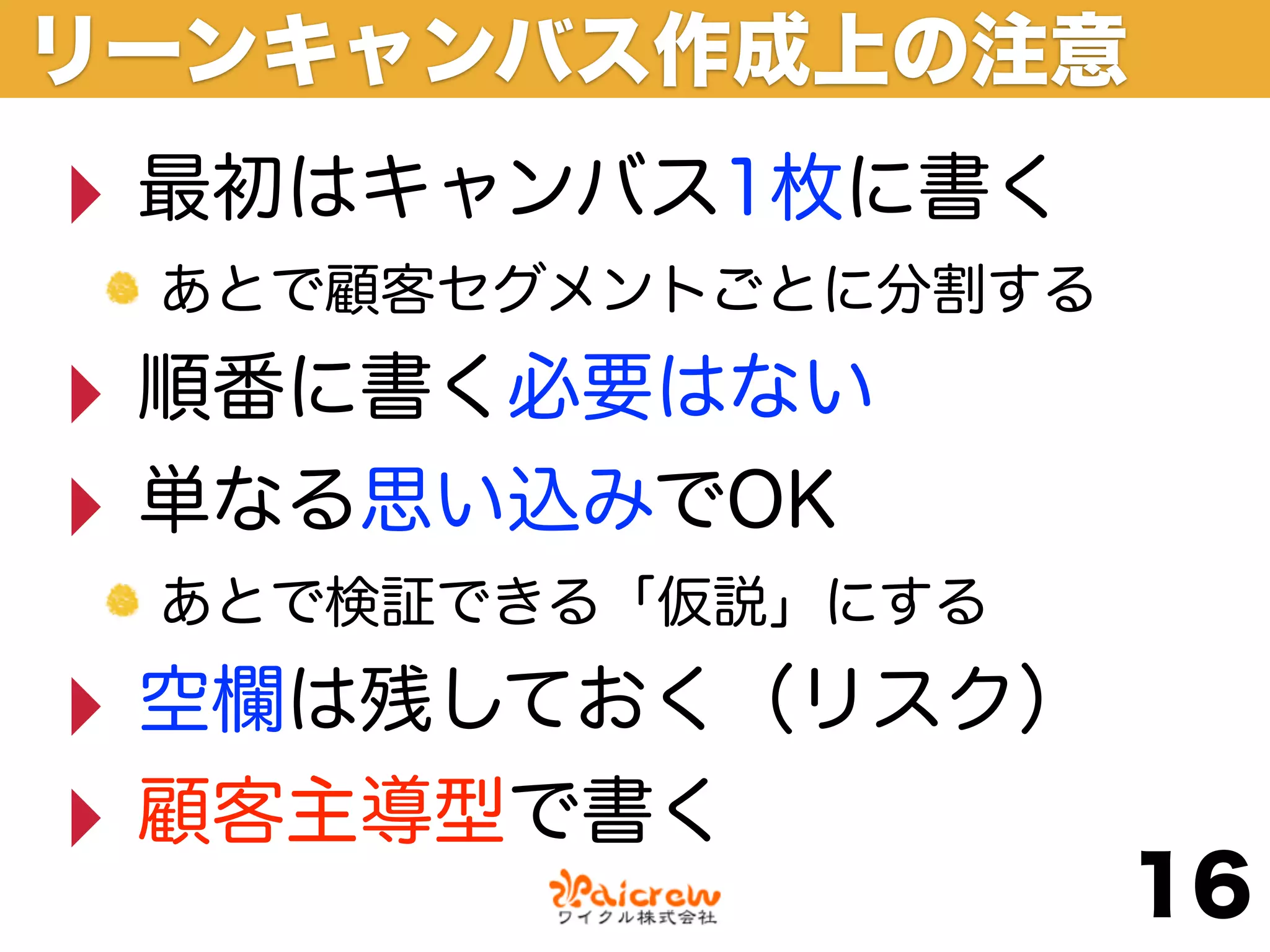 リーンキャンバス作成上の注意
‣ 最初はキャンバス1枚に書く
 あとで顧客セグメントごとに分割する

‣ 順番に書く必要はない
‣ 単なる思い込みでOK
 あとで検証できる「仮説」にする

‣ 空欄は残しておく（リスク）
‣ 顧客主導型で書く
                     16
 