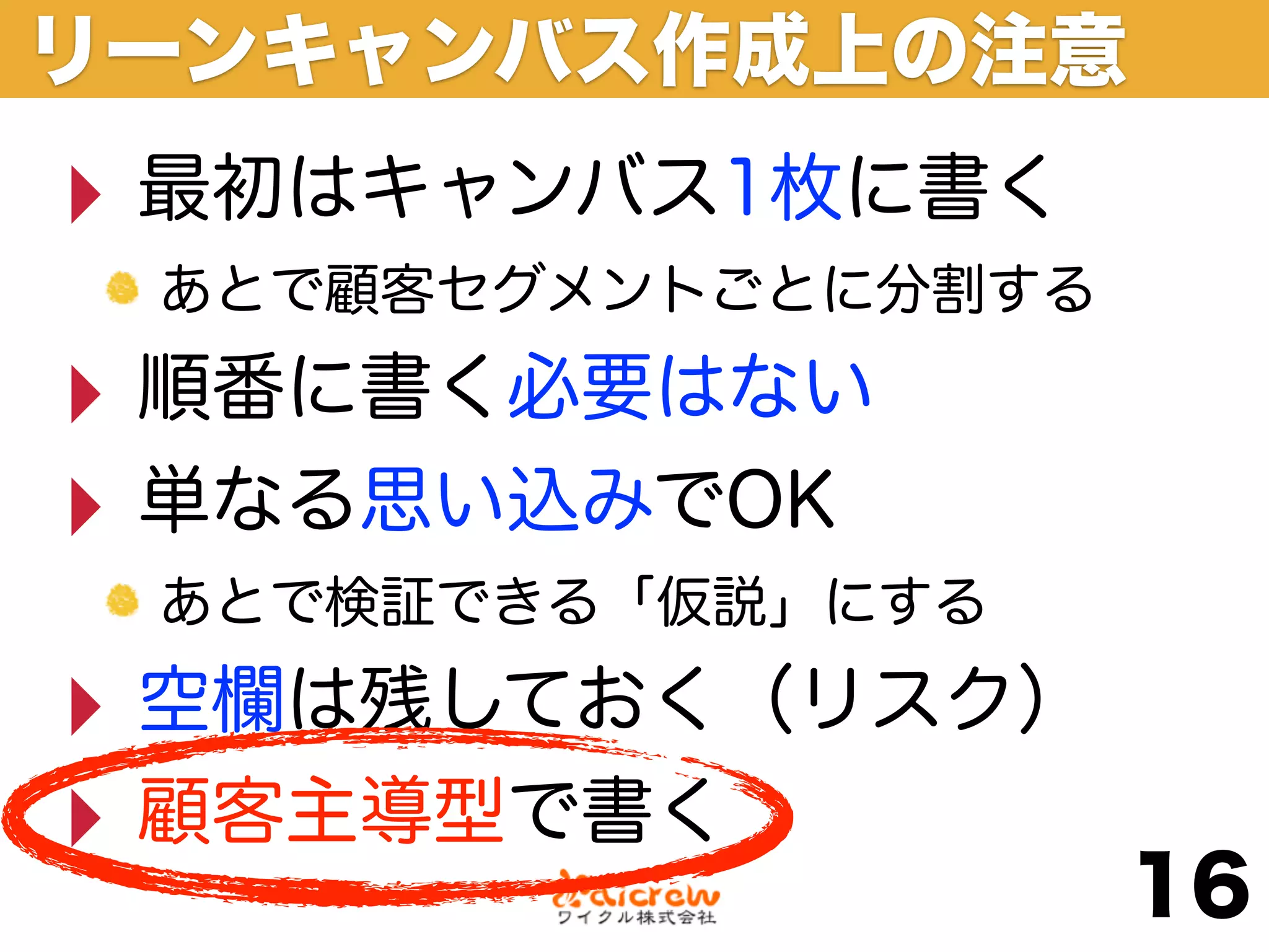 リーンキャンバス作成上の注意
‣ 最初はキャンバス1枚に書く
 あとで顧客セグメントごとに分割する

‣ 順番に書く必要はない
‣ 単なる思い込みでOK
 あとで検証できる「仮説」にする

‣ 空欄は残しておく（リスク）
‣ 顧客主導型で書く
                     16
 