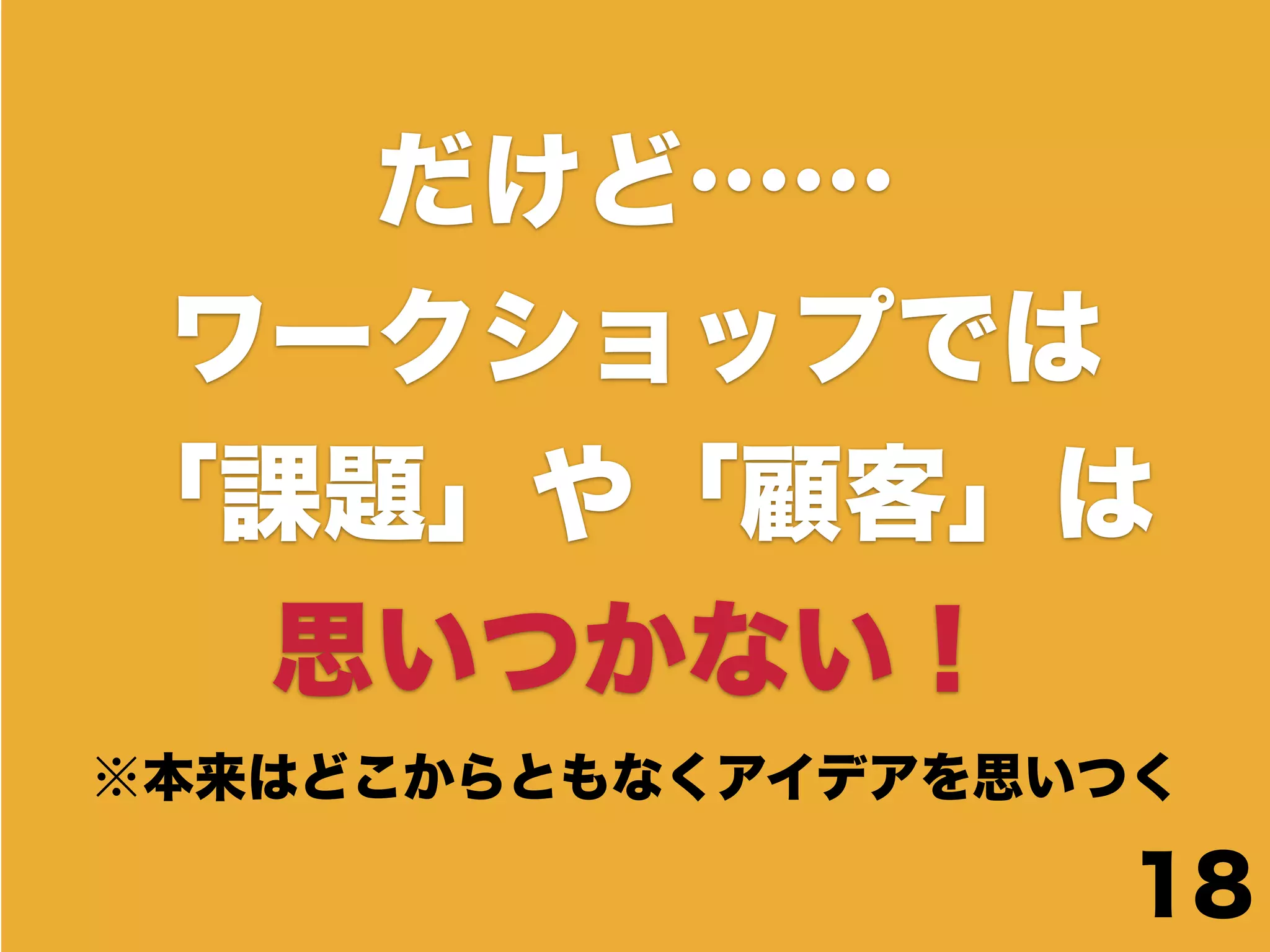 だけど……
 ワークショップでは
「課題」や「顧客」は
  思いつかない！
※本来はどこからともなくアイデアを思いつく

                    18
 