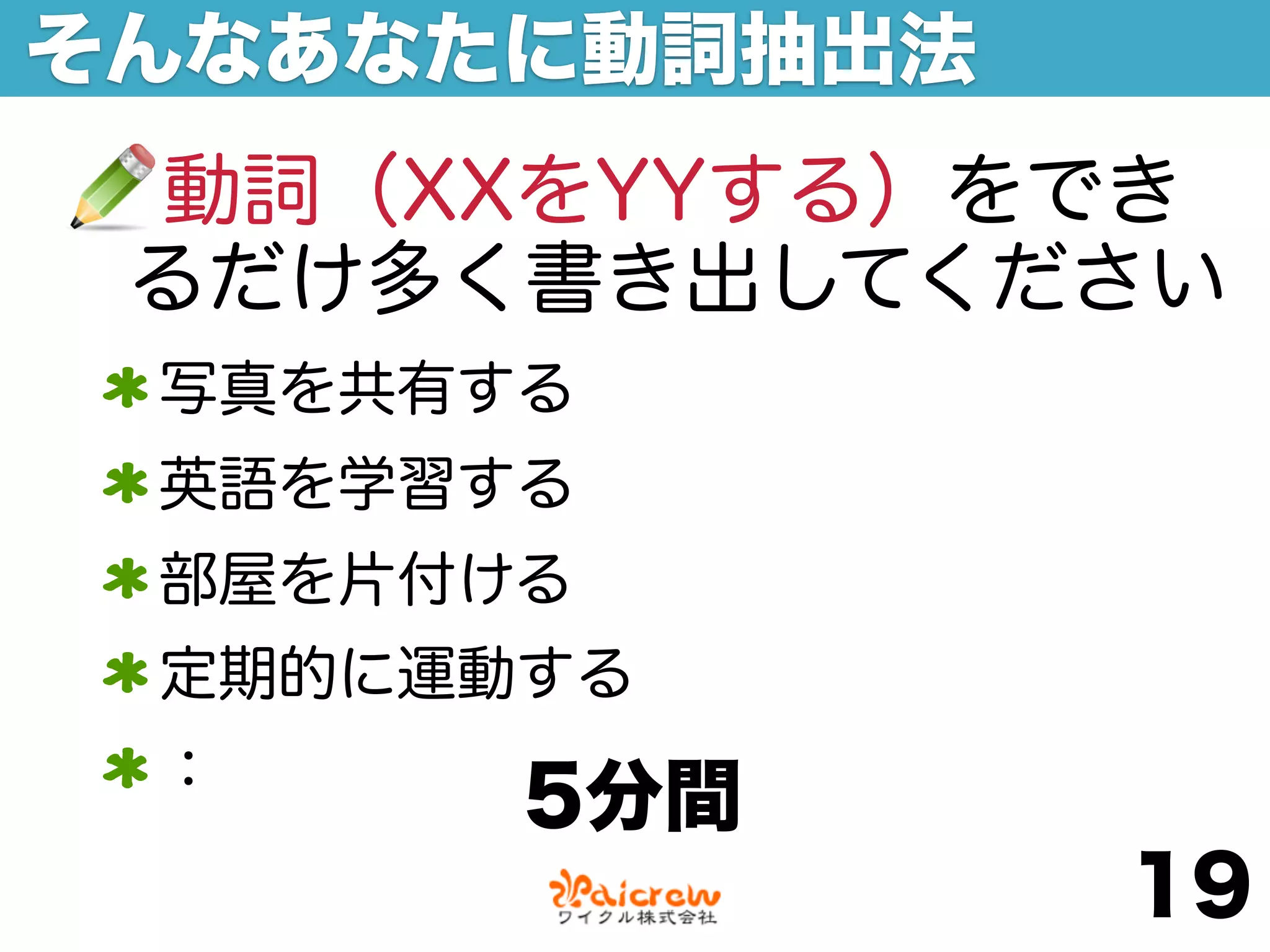 そんなあなたに動詞抽出法
 動詞（XXをYYする）をでき
 るだけ多く書き出してください
 写真を共有する
 英語を学習する
 部屋を片付ける
 定期的に運動する
 ：
       5分間
               19
 