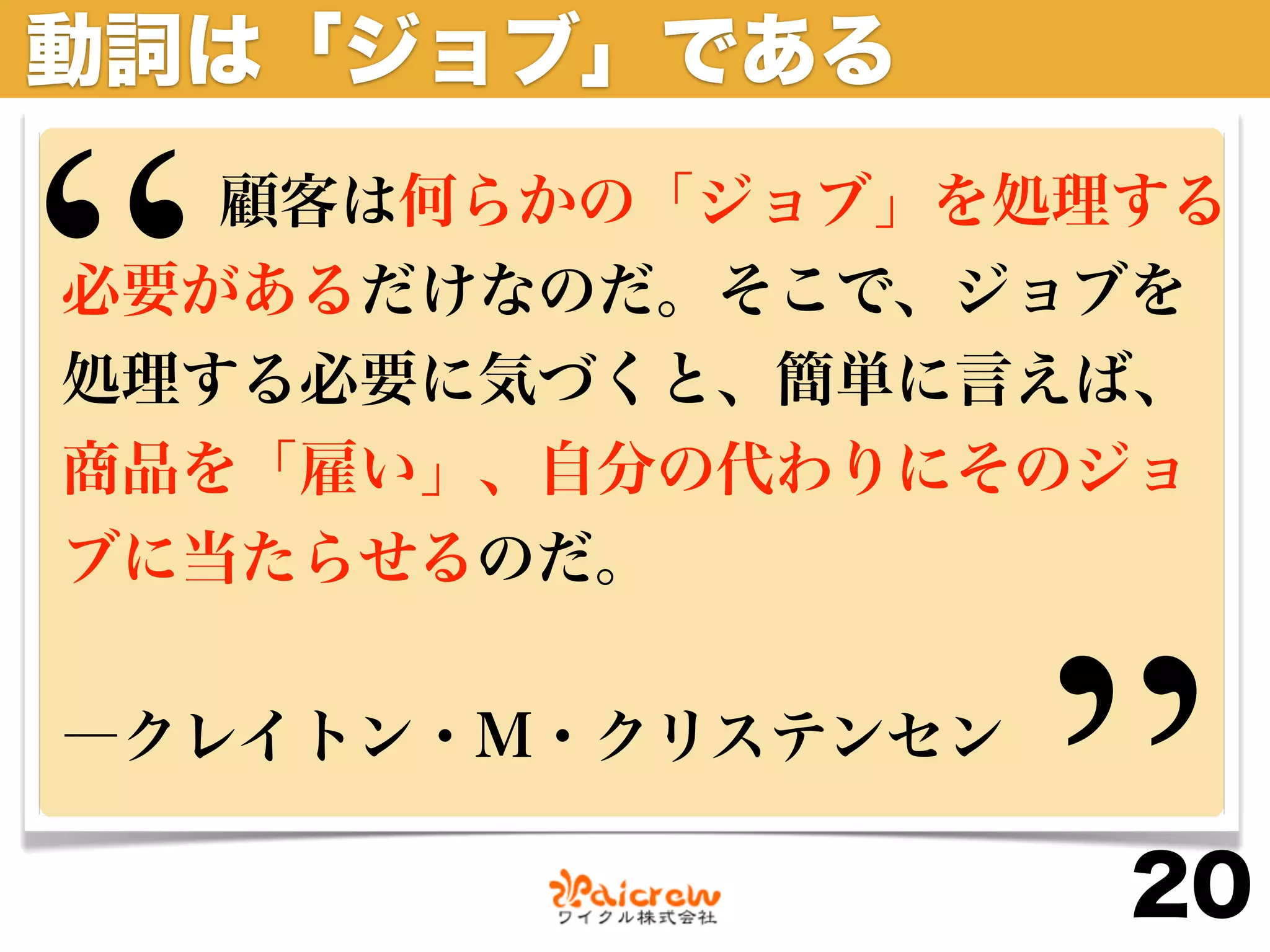 動詞は「ジョブ」である


“  顧客は何らかの「ジョブ」を処理する
必要があるだけなのだ。そこで、ジョブを
処理する必要に気づくと、簡単に言えば、
商品を「雇い」、自分の代わりにそのジョ
ブに当たらせるのだ。


―クレイトン・M・クリステンセン

                   ”
                   20
 