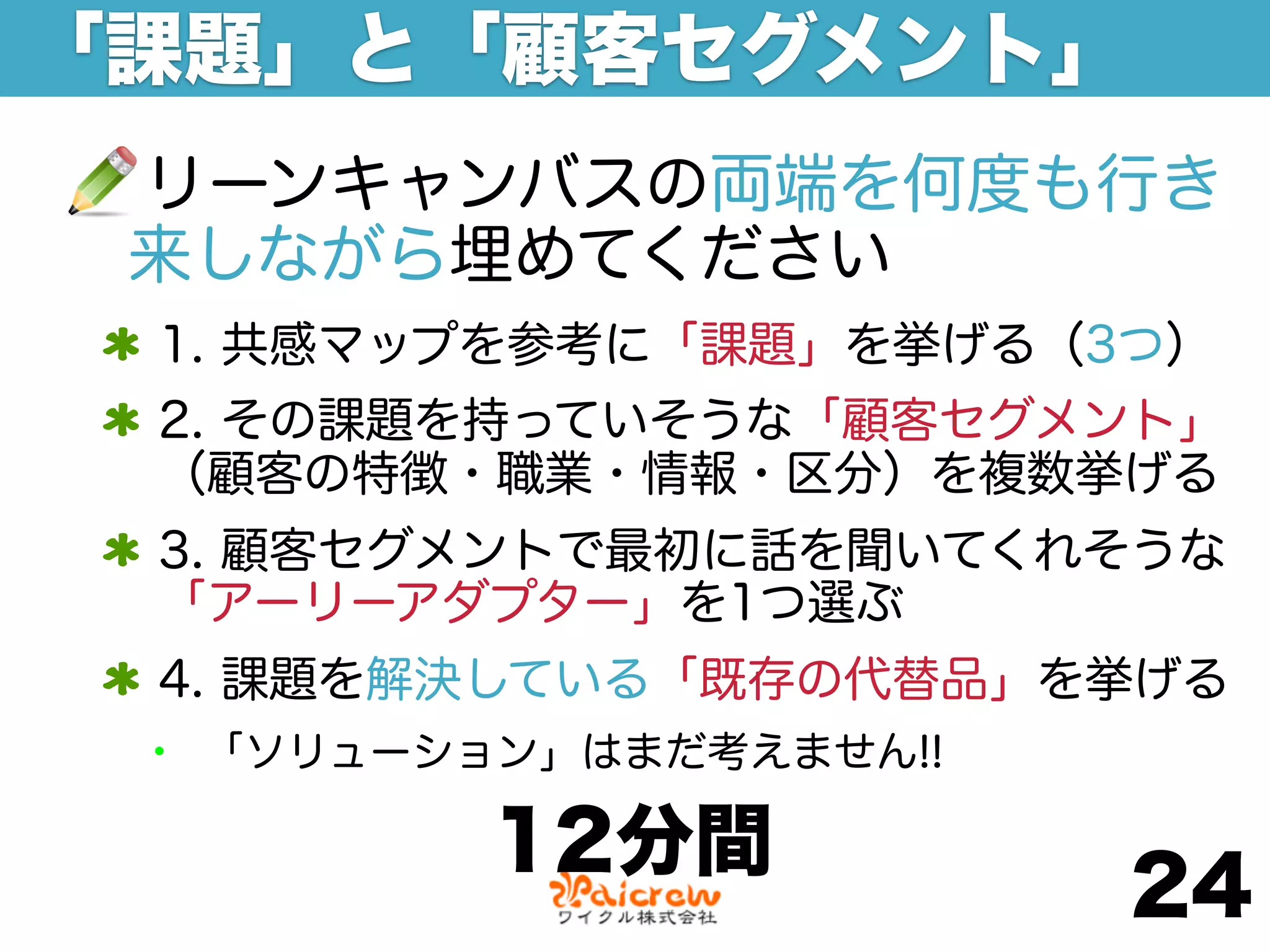「課題」と「顧客セグメント」
 リーンキャンバスの両端を何度も行き
 来しながら埋めてください
 1. 共感マップを参考に「課題」を挙げる（3つ）
 2. その課題を持っていそうな「顧客セグメント」
 （顧客の特徴・職業・情報・区分）を複数挙げる
 3. 顧客セグメントで最初に話を聞いてくれそうな
 「アーリーアダプター」を1つ選ぶ
 4. 課題を解決している「既存の代替品」を挙げる
 •   「ソリューション」はまだ考えません!!

            12分間
                           24
 