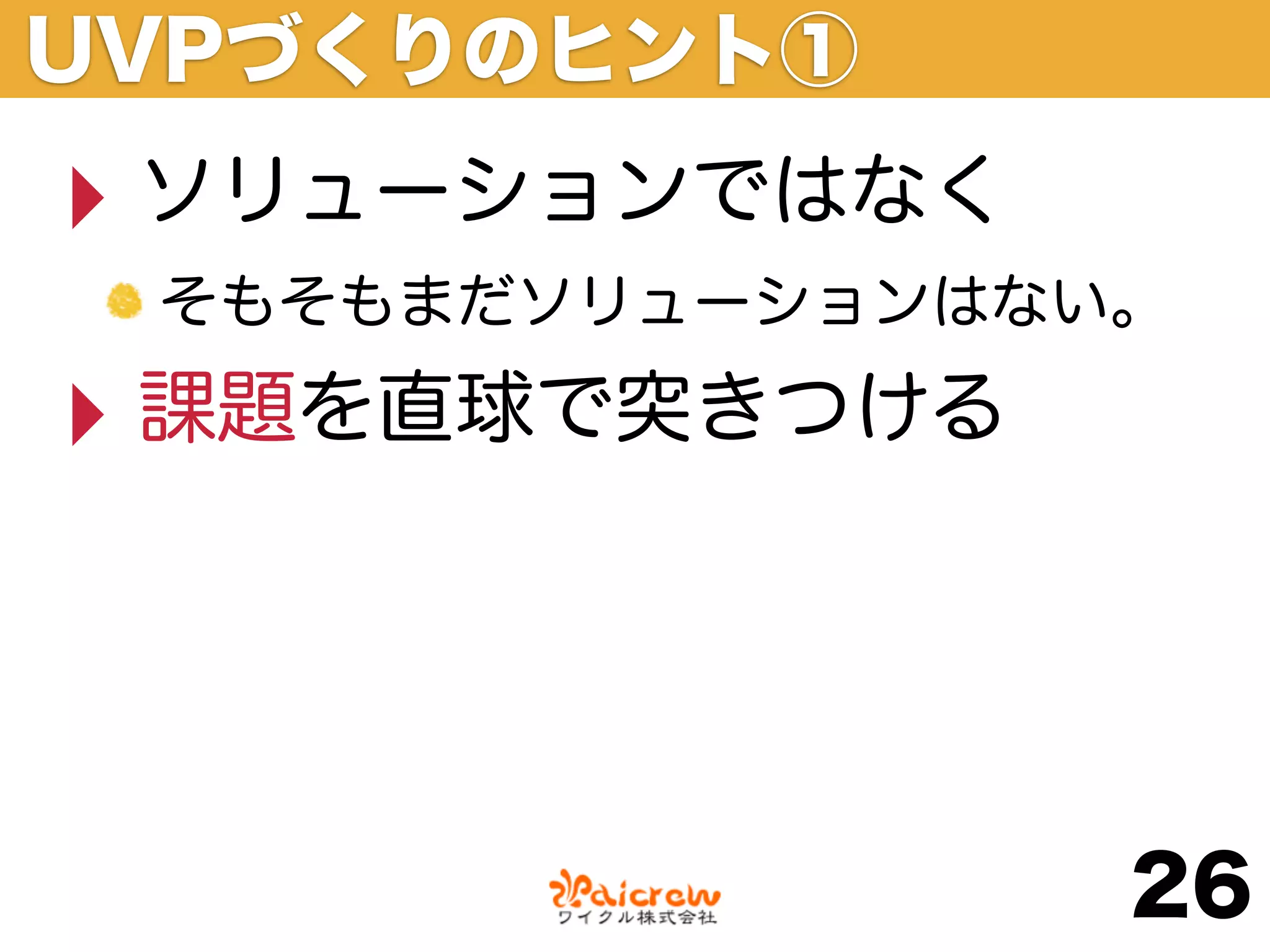UVPづくりのヒント①
‣ ソリューションではなく
 そもそもまだソリューションはない。

‣ 課題を直球で突きつける


                 26
 