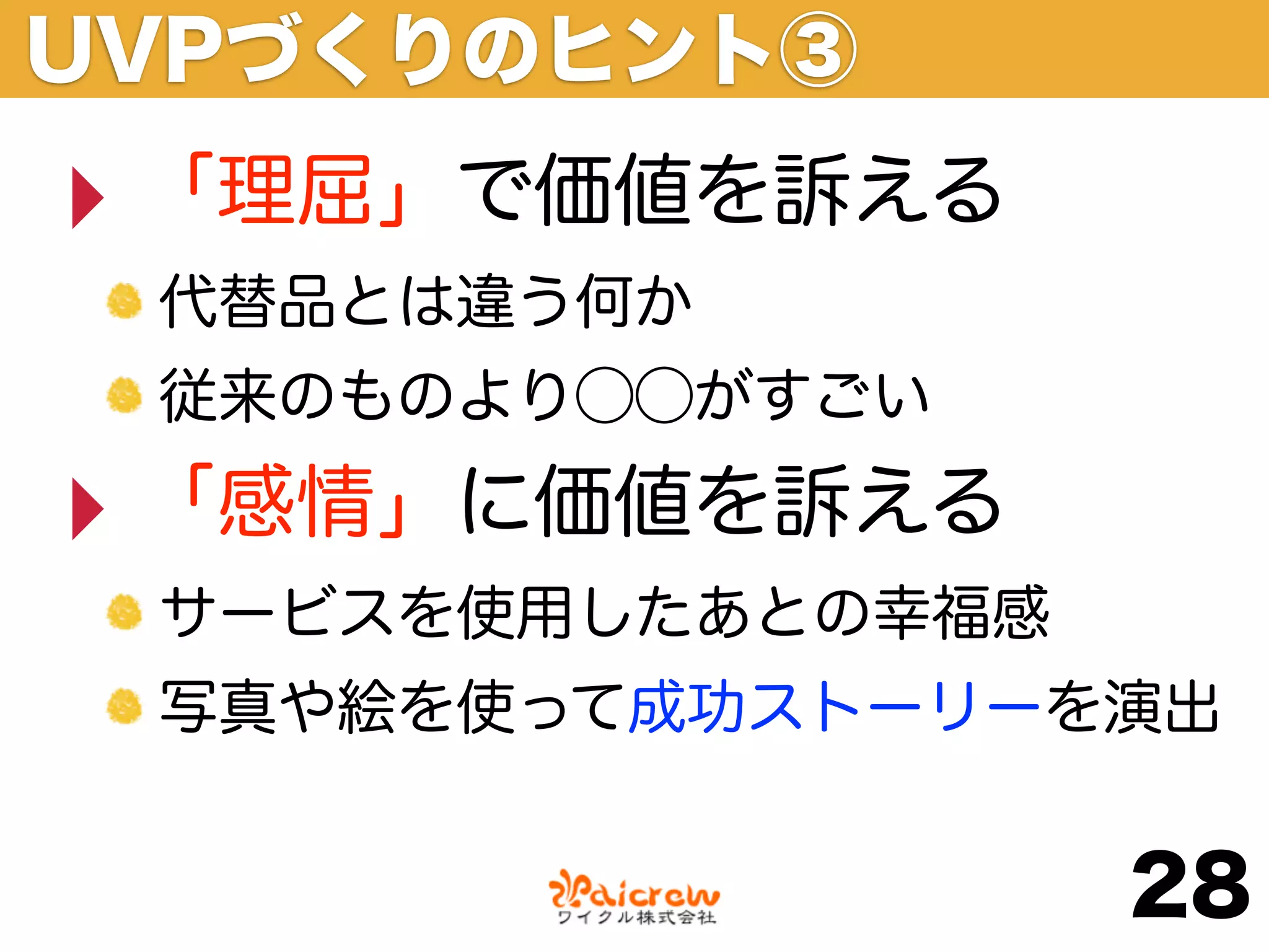 UVPづくりのヒント③
‣ 「理屈」で価値を訴える
 代替品とは違う何か
 従来のものより⃝⃝がすごい

‣ 「感情」に価値を訴える
 サービスを使用したあとの幸福感
 写真や絵を使って成功ストーリーを演出


                   28
 