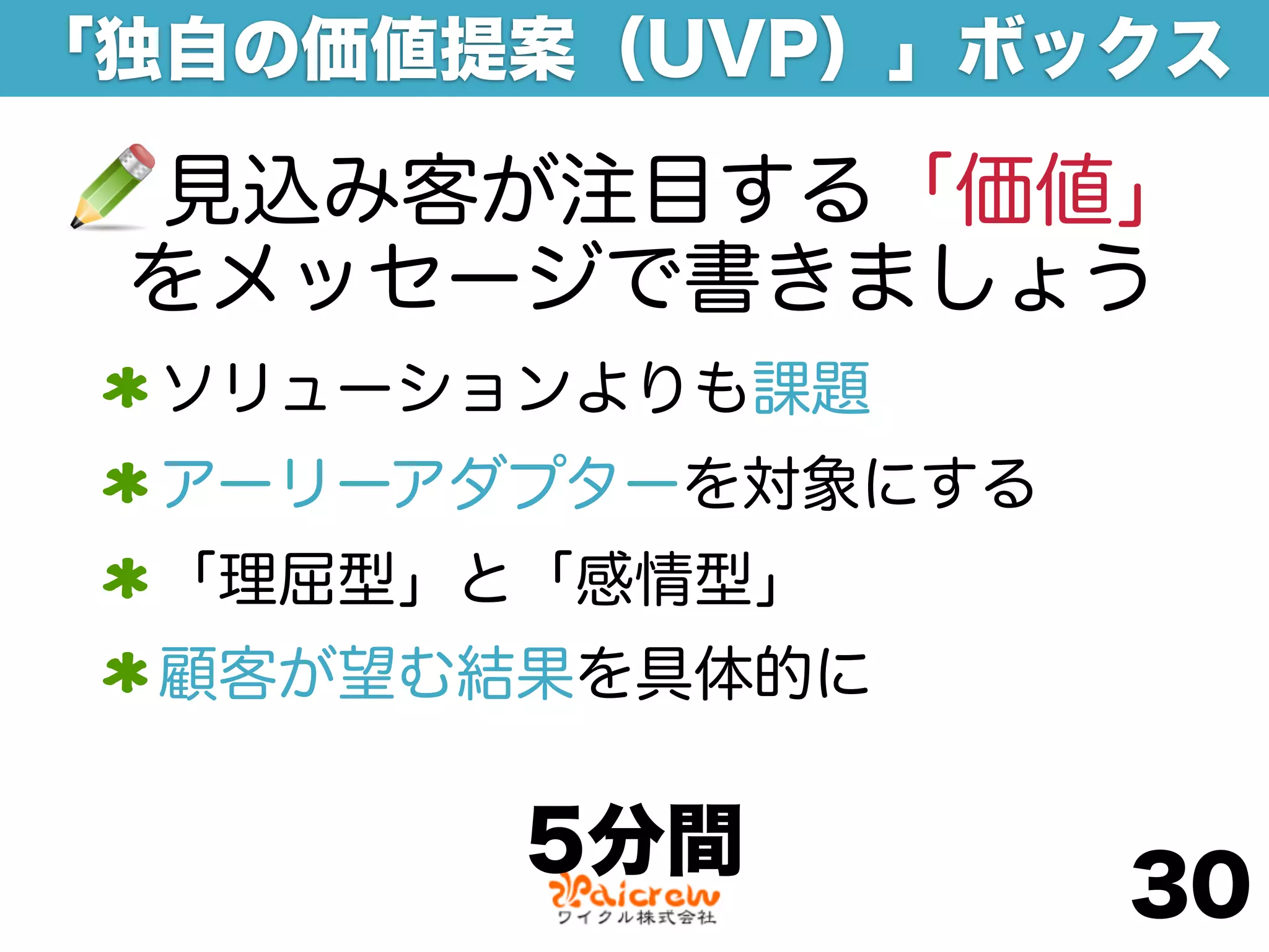 「独自の価値提案（UVP）」ボックス

 見込み客が注目する「価値」
 をメッセージで書きましょう
 ソリューションよりも課題
 アーリーアダプターを対象にする
 「理屈型」と「感情型」
 顧客が望む結果を具体的に

       5分間
                   30
 