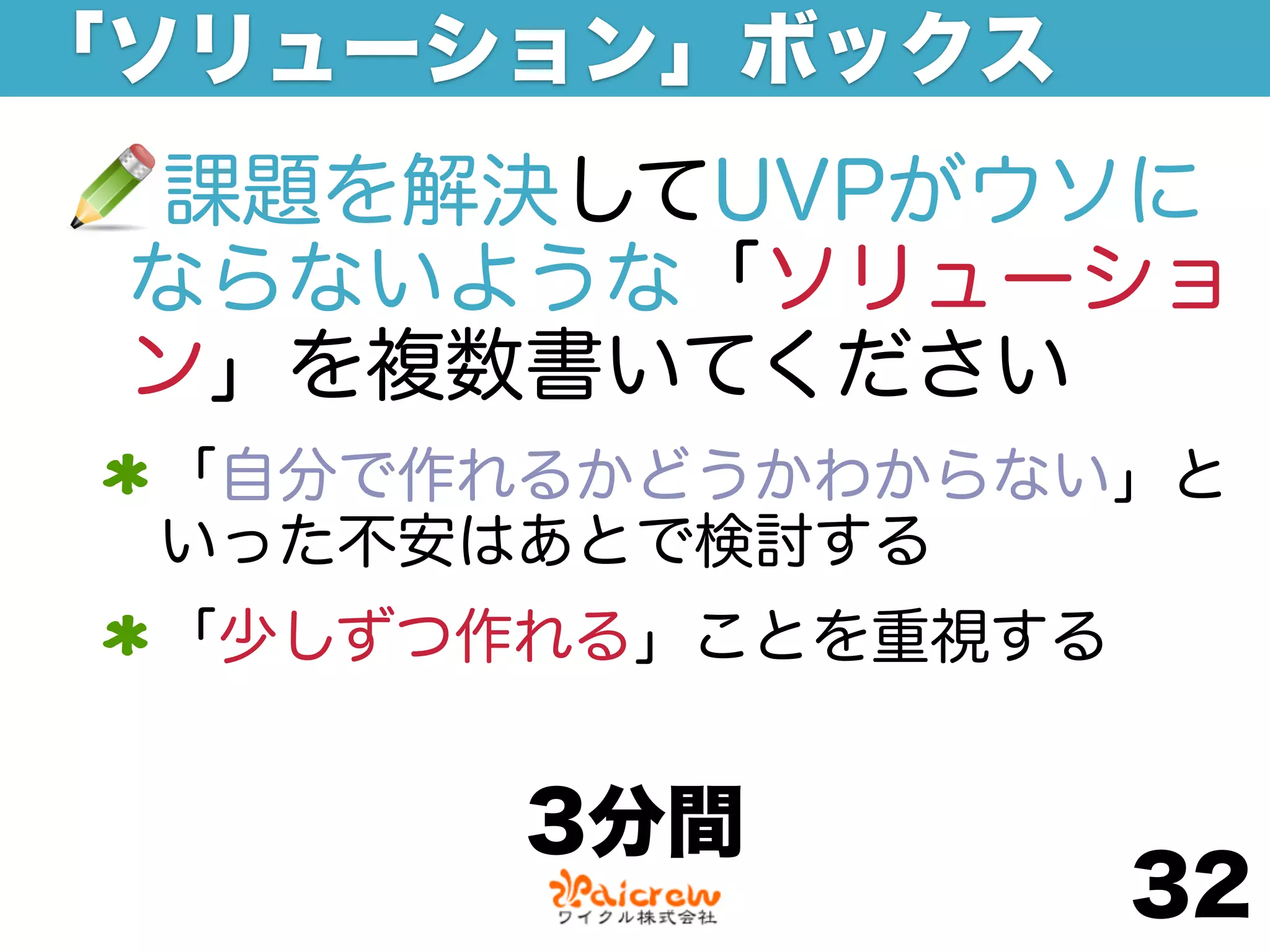 「ソリューション」ボックス
 課題を解決してUVPがウソに
 ならないような「ソリューショ
 ン」を複数書いてください
 「自分で作れるかどうかわからない」と
 いった不安はあとで検討する
 「少しずつ作れる」ことを重視する


       3分間
                    32
 