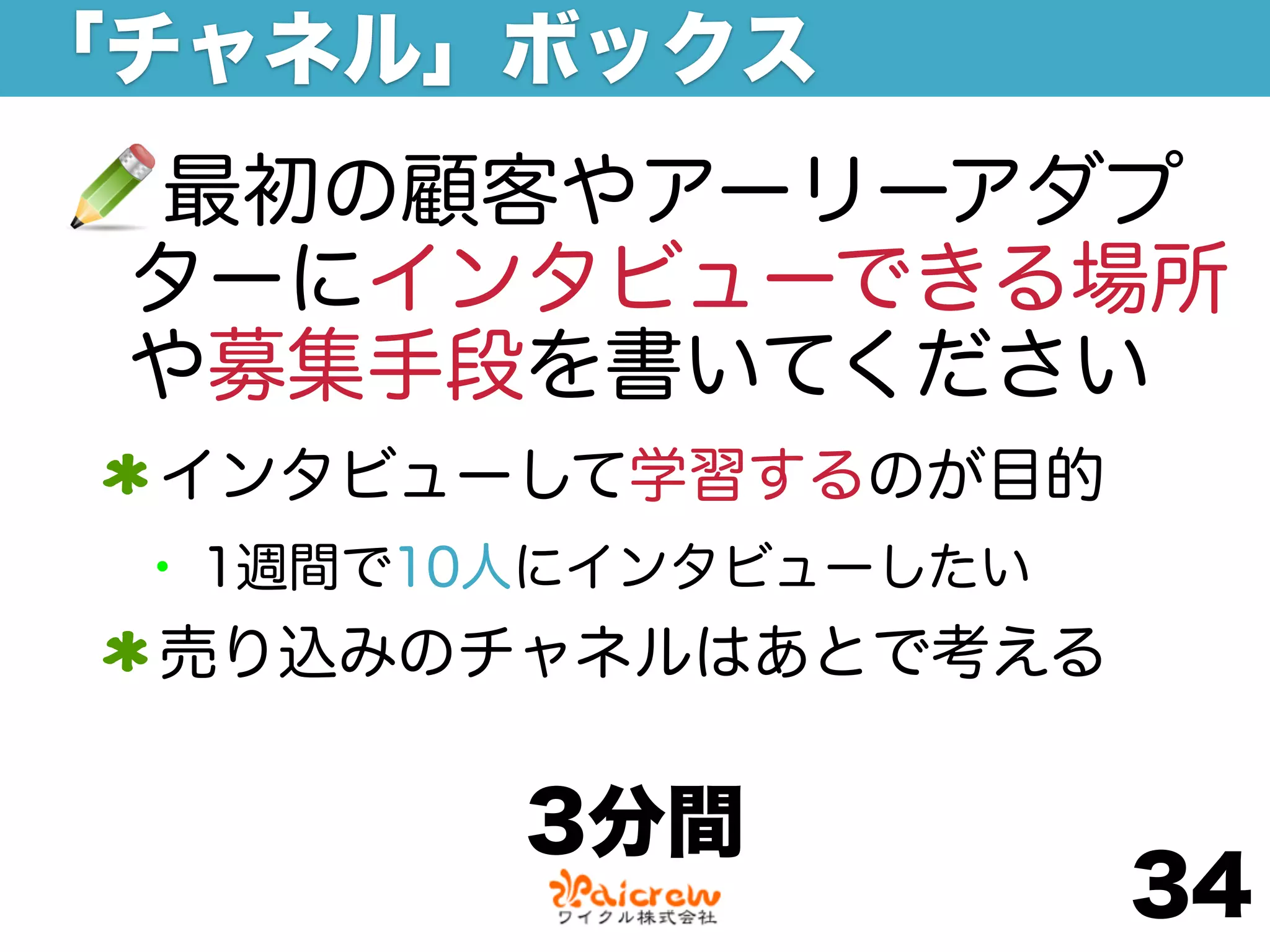 「チャネル」ボックス
 最初の顧客やアーリーアダプ
 ターにインタビューできる場所
 や募集手段を書いてください
 インタビューして学習するのが目的
 • 1週間で10人にインタビューしたい
 売り込みのチャネルはあとで考える

         3分間
                       34
 