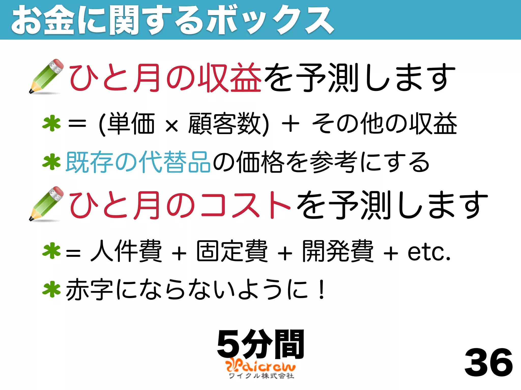 お金に関するボックス
 ひと月の収益を予測します
 ＝ (単価   顧客数) ＋ その他の収益
 既存の代替品の価格を参考にする
 ひと月のコストを予測します
 = 人件費 + 固定費 + 開発費 + etc.
 赤字にならないように！

          5分間
                            36
 