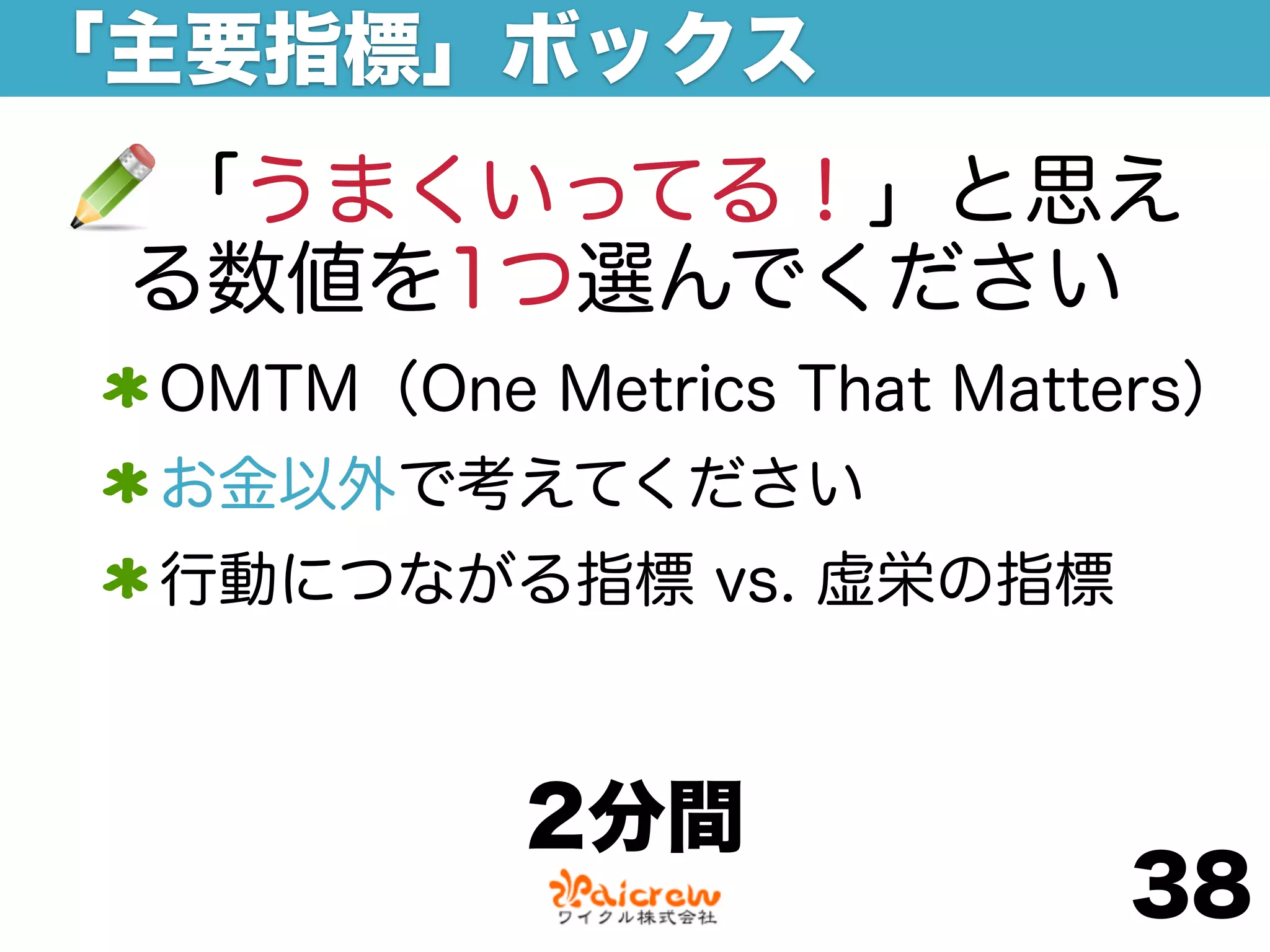 「主要指標」ボックス
 「うまくいってる！」と思え
 る数値を1つ選んでください
 OMTM（One Metrics That Matters）
 お金以外で考えてください
 行動につながる指標 vs. 虚栄の指標



           2分間
                           38
 