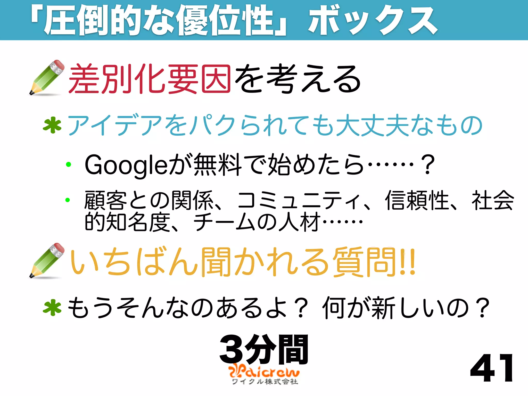 「圧倒的な優位性」ボックス
 差別化要因を考える
 アイデアをパクられても大丈夫なもの
 • Googleが無料で始めたら……？
 • 顧客との関係、コミュニティ、信頼性、社会
  的知名度、チームの人材……

 いちばん聞かれる質問!!
 もうそんなのあるよ？ 何が新しいの？
        3分間
                       41
 