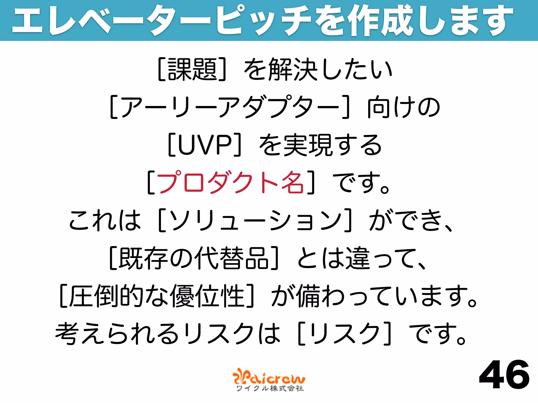 エレベーターピッチを作成します
    ［課題］を解決したい
  ［アーリーアダプター］向けの
     ［UVP］を実現する
    ［プロダクト名］です。
 これは［ソリューション］ができ、
  ［既存の代替品］とは違って、
［圧倒的な優位性］が備わっています。
考えられるリスクは［リスク］です。
                 46
 
