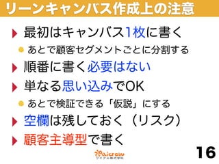 リーンキャンバス作成上の注意
‣ 最初はキャンバス1枚に書く
 あとで顧客セグメントごとに分割する

‣ 順番に書く必要はない
‣ 単なる思い込みでOK
 あとで検証できる「仮説」にする

‣ 空欄は残しておく（リスク）
‣ 顧客主導型で書く
                     16
 