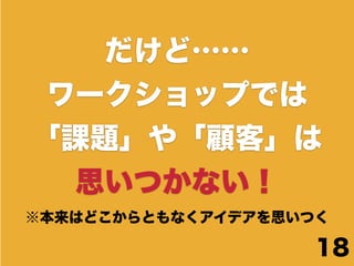 だけど……
 ワークショップでは
「課題」や「顧客」は
  思いつかない！
※本来はどこからともなくアイデアを思いつく

                    18
 