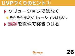 UVPづくりのヒント①
‣ ソリューションではなく
 そもそもまだソリューションはない。

‣ 課題を直球で突きつける


                 26
 