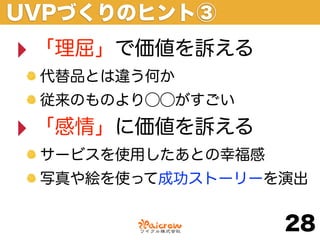 UVPづくりのヒント③
‣ 「理屈」で価値を訴える
 代替品とは違う何か
 従来のものより⃝⃝がすごい

‣ 「感情」に価値を訴える
 サービスを使用したあとの幸福感
 写真や絵を使って成功ストーリーを演出


                   28
 