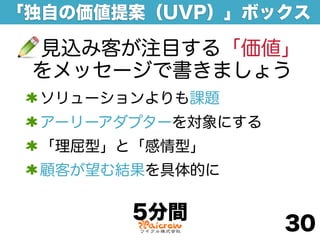 「独自の価値提案（UVP）」ボックス

 見込み客が注目する「価値」
 をメッセージで書きましょう
 ソリューションよりも課題
 アーリーアダプターを対象にする
 「理屈型」と「感情型」
 顧客が望む結果を具体的に

       5分間
                   30
 