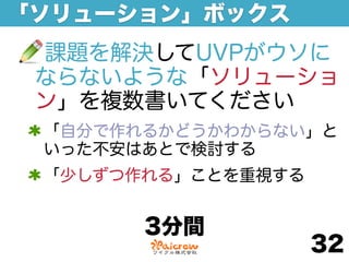「ソリューション」ボックス
 課題を解決してUVPがウソに
 ならないような「ソリューショ
 ン」を複数書いてください
 「自分で作れるかどうかわからない」と
 いった不安はあとで検討する
 「少しずつ作れる」ことを重視する


       3分間
                    32
 