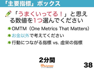 「主要指標」ボックス
 「うまくいってる！」と思え
 る数値を1つ選んでください
 OMTM（One Metrics That Matters）
 お金以外で考えてください
 行動につながる指標 vs. 虚栄の指標



           2分間
                           38
 