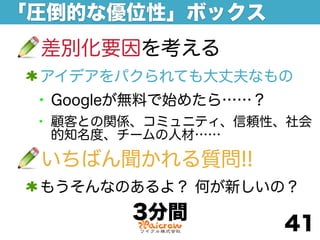 「圧倒的な優位性」ボックス
 差別化要因を考える
 アイデアをパクられても大丈夫なもの
 • Googleが無料で始めたら……？
 • 顧客との関係、コミュニティ、信頼性、社会
  的知名度、チームの人材……

 いちばん聞かれる質問!!
 もうそんなのあるよ？ 何が新しいの？
        3分間
                       41
 