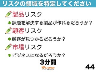 リスクの領域を特定してください
 製品リスク
 課題を解決する製品が作れるだろうか？
 顧客リスク
 顧客が見つかるだろうか？
 市場リスク
 ビジネスになるだろうか？
       3分間
                 44
 