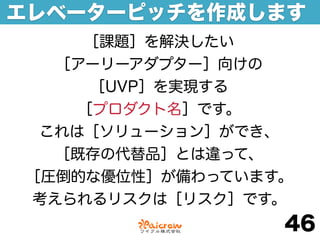 エレベーターピッチを作成します
    ［課題］を解決したい
  ［アーリーアダプター］向けの
     ［UVP］を実現する
    ［プロダクト名］です。
 これは［ソリューション］ができ、
  ［既存の代替品］とは違って、
［圧倒的な優位性］が備わっています。
考えられるリスクは［リスク］です。
                 46
 
