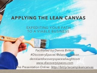 APPLYING THE LEAN CANVAS
EXPEDITING YOUR PATH
TO A VIABLE BUSINESS
Facilitated by Dennis Britton
#DiscoverySpaces @dennis_britton
dennisatdiscoveryspacesdaughtcom
www.discoveryspaces.com
This Presentation Online: http://bit.ly/svcampleancanvas
 