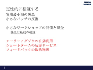 定性的に検証する
実用最小限の製品
小さなバッチの反復
小さなワークショップの開催と課金
課金は最初の検証
アーリーアダプタの有効利用
ショートタームの反復サービス
フィードバックの取捨選択
 