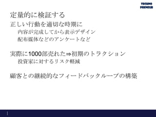 定量的に検証する
正しい行動を適切な時期に
内容が完成してから表示デザイン
配布媒体などのアンケートなど
実際に1000部売れた⇒初期のトラクション
投資家に対するリスク軽減
顧客との継続的なフィードバックループの構築
 