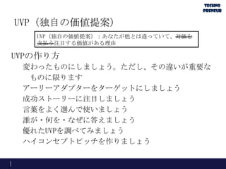 UVP（独自の価値提案）
UVPの作り方
変わったものにしましょう。ただし、その違いが重要な
ものに限ります
アーリーアダプターをターゲットにしましょう
成功ストーリーに注目しましょう
言葉をよく選んで使いましょう
誰が・何を・なぜに答えましょう
優れたUVPを調べてみましょう
ハイコンセプトピッチを作りましょう
UVP（独自の価値提案）：あなたが他とは違っていて、対価を
支払う注目する価値がある理由
 