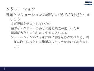 ソリューション
課題とソリューションの統合はできるだけ遅らせま
しょう
まだ課題をテストしていない
顧客インタビューのあとに優先順位が変わったり
課題が大きく変化したりすることもある
ソリューションのことを詳細に書き込むのではなく、課
題に取り込むために簡単なスケッチを書いておきまし
ょう
 