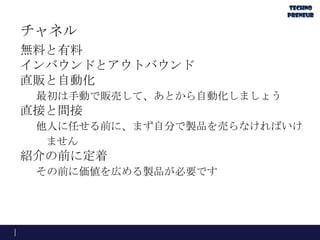 チャネル
無料と有料
インバウンドとアウトバウンド
直販と自動化
最初は手動で販売して、あとから自動化しましょう
直接と間接
他人に任せる前に、まず自分で製品を売らなければいけ
ません
紹介の前に定着
その前に価値を広める製品が必要です
 