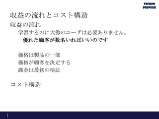 収益の流れとコスト構造
収益の流れ
学習するのに大勢のユーザは必要ありません。
優れた顧客が数名いればいいのです
価格は製品の一部
価格が顧客を決定する
課金は最初の検証
コスト構造
 