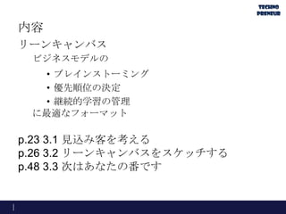 内容
リーンキャンバス
ビジネスモデルの
• ブレインストーミング
• 優先順位の決定
• 継続的学習の管理
に最適なフォーマット
p.23 3.1 見込み客を考える
p.26 3.2 リーンキャンバスをスケッチする
p.48 3.3 次はあなたの番です
 