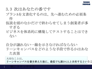 3.3 次はあなたの番です
プランAを文書化するのは、先へ進むための必須条
件
仮説を頭のなかだけで終わらせてしまう創業者が多
すぎる
ビジネスを体系的に構築してテストすることはでき
ない
自分が譲れない一線を示さなければならない
リーンキャンバスをどのような手段で作るかはあな
た次第
http://LeanCanvas.comでオンラインキャンバスを作る
PowerPointやKeynoteを使って作る
紙にスケッチする
大切なことは、
リーンキャンバスを書き終えた後に、最低でも誰か1人と共有するというこ
 