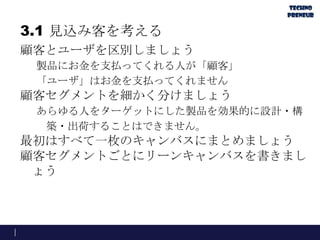 3.1 見込み客を考える
顧客とユーザを区別しましょう
製品にお金を支払ってくれる人が「顧客」
「ユーザ」はお金を支払ってくれません
顧客セグメントを細かく分けましょう
あらゆる人をターゲットにした製品を効果的に設計・構
築・出荷することはできません。
最初はすべて一枚のキャンバスにまとめましょう
顧客セグメントごとにリーンキャンバスを書きまし
ょう
 