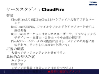 ケーススタディ：CloudFire
背景
CloudFireより前にBoxCloudというファイル共有アプリをロー
ンチ
BoxCloudのUVPは、ファイルやフォルダをアップロードせずに
直接共有
BoxCloudのターゲットはビジネスユーザーで、グラフィックス
デザイナー・弁護士・会計士・中小企業の経営者
P2webフレームワークの可能性に注目し、メディアの共有に興
味があり、そこからCloudFireを思いつく
広義の顧客
大量のメディアコンテンツを共有する人
具体的な見込み客
カメラマン
映像作家
メディア消費者（自分のことは自分でやる人）
幼い子供を持つ親御さん ★最初の顧客セグメント
 