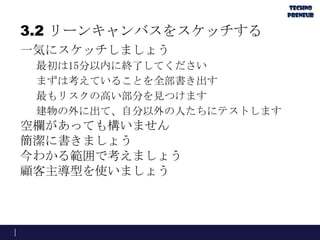 3.2 リーンキャンバスをスケッチする
一気にスケッチしましょう
最初は15分以内に終了してください
まずは考えていることを全部書き出す
最もリスクの高い部分を見つけます
建物の外に出て、自分以外の人たちにテストします
空欄があっても構いません
簡潔に書きましょう
今わかる範囲で考えましょう
顧客主導型を使いましょう
 