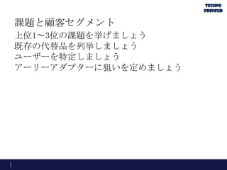 課題と顧客セグメント
上位1～3位の課題を挙げましょう
既存の代替品を列挙しましょう
ユーザーを特定しましょう
アーリーアダプターに狙いを定めましょう
 