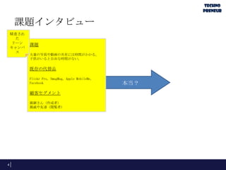 課題インタビュー
4
本当？
課題
大量の写真や動画の共有には時間がかかる。
子供がいると自由な時間がない。
既存の代替品
Flickr Pro, SmugMug, Apple MobileMe,
Facebook
顧客セグメント
親御さん（作成者）
親戚や友達（閲覧者）
精査され
た
リーン
キャンバ
ス
 